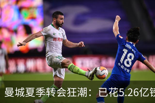 曼城夏季转会狂潮：已花5.26亿镑，仍有两大交易未果