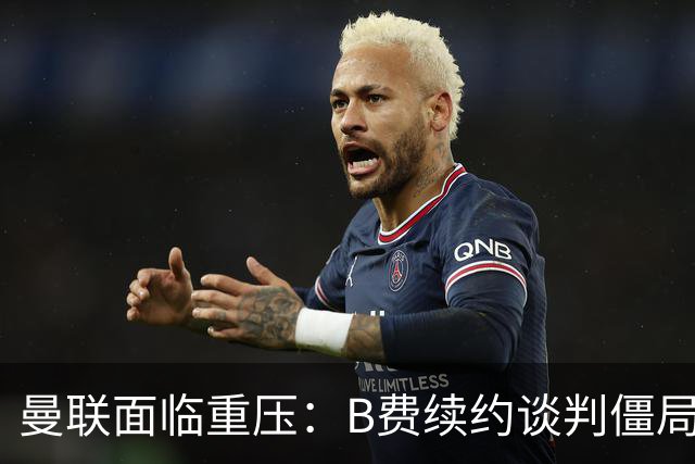 曼联面临重压：B费续约谈判僵局与薪资困境